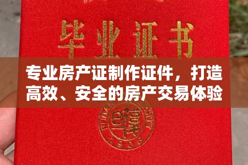 彭阳专业房产证制作证件，打造高效、安全的房产交易体验